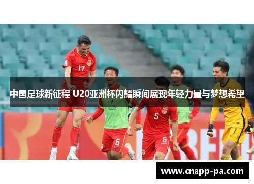 中国足球新征程 U20亚洲杯闪耀瞬间展现年轻力量与梦想希望