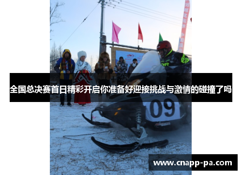 全国总决赛首日精彩开启你准备好迎接挑战与激情的碰撞了吗