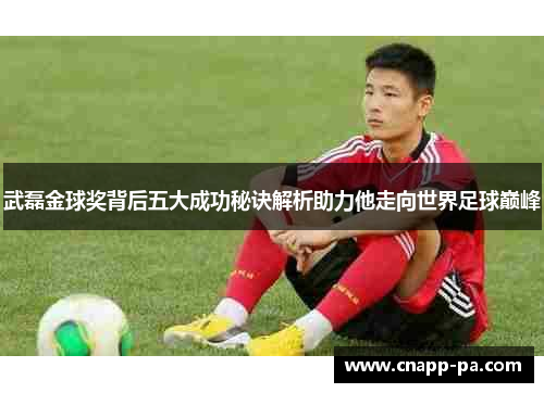 武磊金球奖背后五大成功秘诀解析助力他走向世界足球巅峰