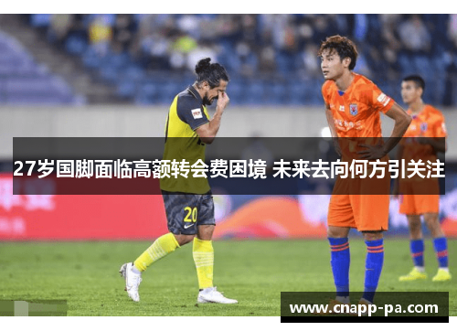27岁国脚面临高额转会费困境 未来去向何方引关注