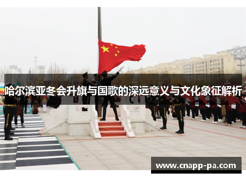 哈尔滨亚冬会升旗与国歌的深远意义与文化象征解析