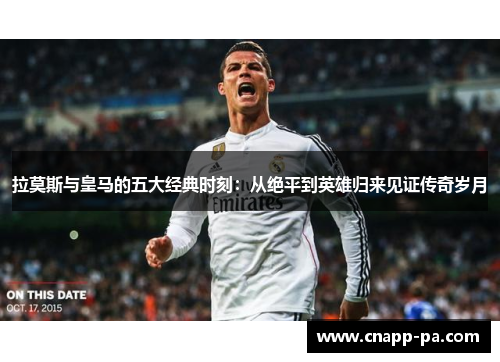 拉莫斯与皇马的五大经典时刻：从绝平到英雄归来见证传奇岁月