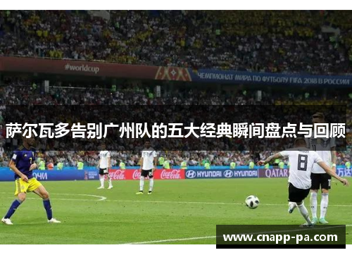 萨尔瓦多告别广州队的五大经典瞬间盘点与回顾