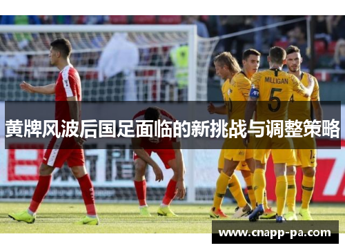 黄牌风波后国足面临的新挑战与调整策略 黄牌风波后国足面临的新挑战与调整策略