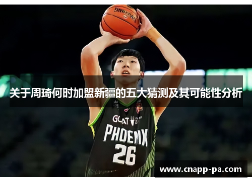 关于周琦何时加盟新疆的五大猜测及其可能性分析