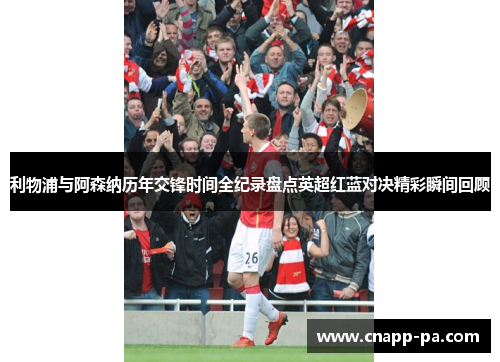 利物浦与阿森纳历年交锋时间全纪录盘点英超红蓝对决精彩瞬间回顾