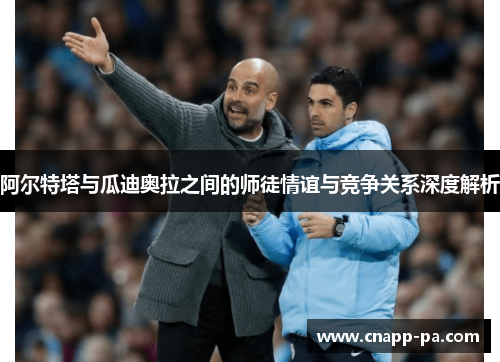 阿尔特塔与瓜迪奥拉之间的师徒情谊与竞争关系深度解析