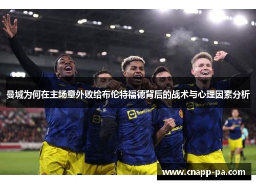 曼城为何在主场意外败给布伦特福德背后的战术与心理因素分析 曼城为何在主场意外败给布伦特福德背后的战术与心理因素分析