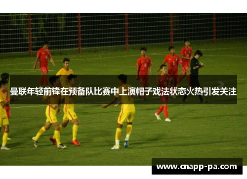 曼联年轻前锋在预备队比赛中上演帽子戏法状态火热引发关注