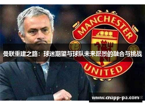曼联重建之路:球迷期望与球队未来愿景的融合与挑战 曼联重建之路:球迷期望与球队未来愿景的融合与挑战
