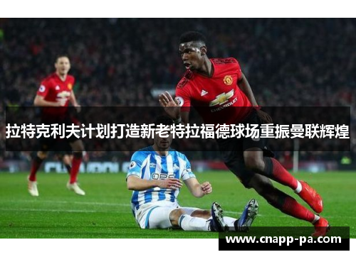 拉特克利夫计划打造新老特拉福德球场重振曼联辉煌