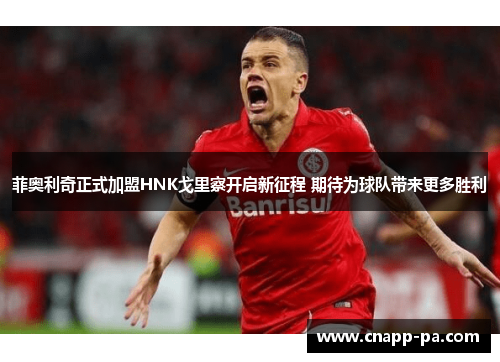 菲奥利奇正式加盟HNK戈里察开启新征程 期待为球队带来更多胜利