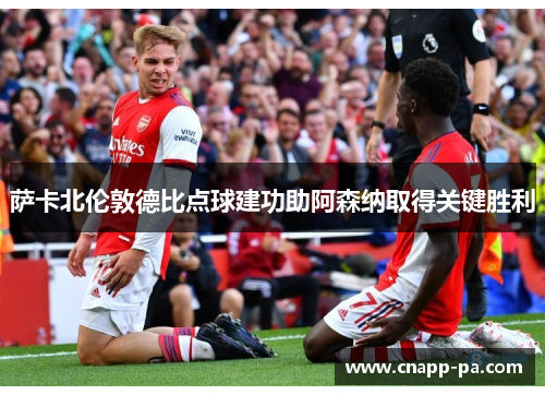 萨卡北伦敦德比点球建功助阿森纳取得关键胜利
