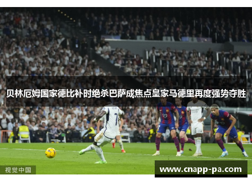 贝林厄姆国家德比补时绝杀巴萨成焦点皇家马德里再度强势夺胜