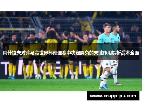 阿什拉夫对阵马竞世界杯预选赛中决定胜负的关键作用解析战术全面