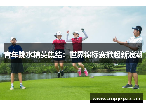 青年跳水精英集结：世界锦标赛掀起新浪潮