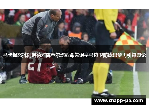 马卡报怒批阿诺德对阵塞尔塔致命失误皇马边卫防线噩梦再引爆舆论
