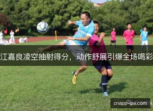 江嘉良凌空抽射得分，动作舒展引爆全场喝彩